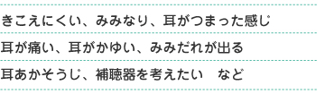 きこえにくい、みみなり、耳がつまった感じ、耳が痛い、耳がかゆい、耳だれが出る、耳あかそうじ、補聴器を考えたい　など