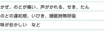 かぜ、喉が痛い、声がかれる、せき、たん、喉の違和感、いびき、睡眠時無呼吸、味がおかしい　など