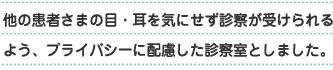 他の患者様の目・耳を気にせず診療が受けられるよう、プライバシーに考慮した診察室としました。