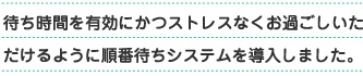 待ち時間を有効にかつストレスなくおすごしいただけるように順番待ちシステムを導入しました。